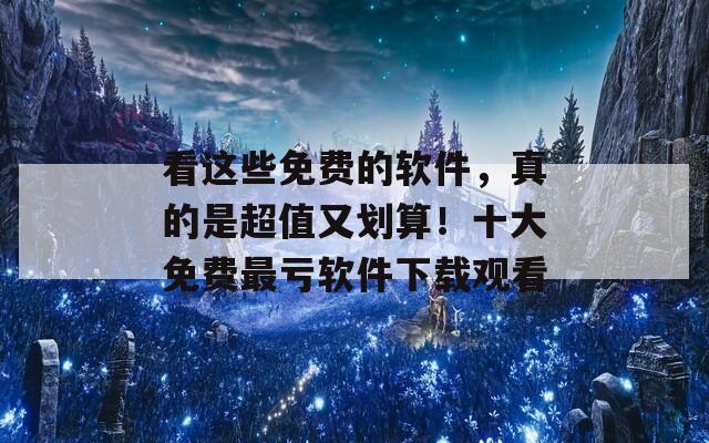 看这些免费的软件，真的是超值又划算！十大免费最亏软件下载观看