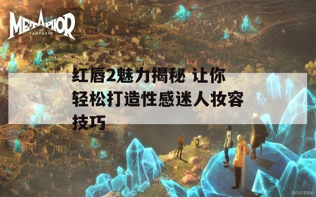 红唇2魅力揭秘 让你轻松打造性感迷人妆容技巧
