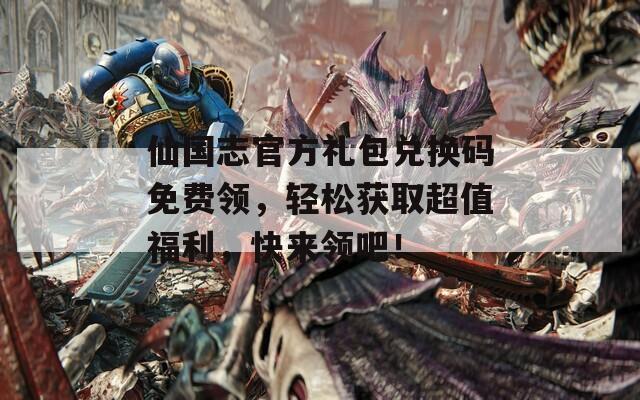 仙国志官方礼包兑换码免费领，轻松获取超值福利，快来领吧！