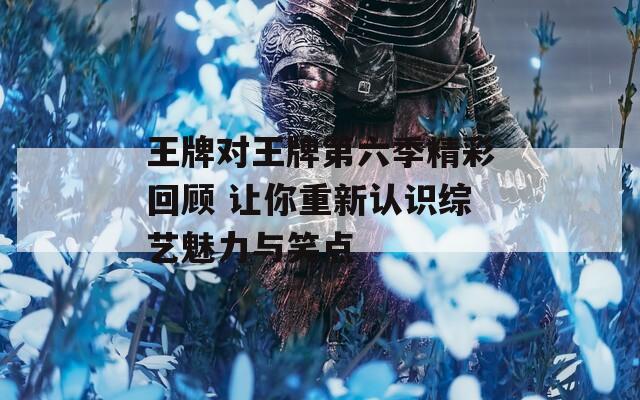 王牌对王牌第六季精彩回顾 让你重新认识综艺魅力与笑点