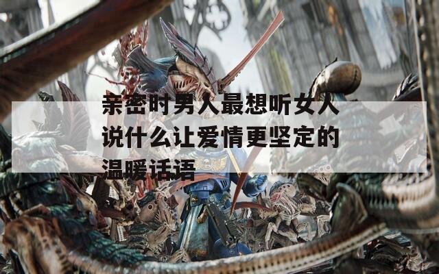 亲密时男人最想听女人说什么让爱情更坚定的温暖话语