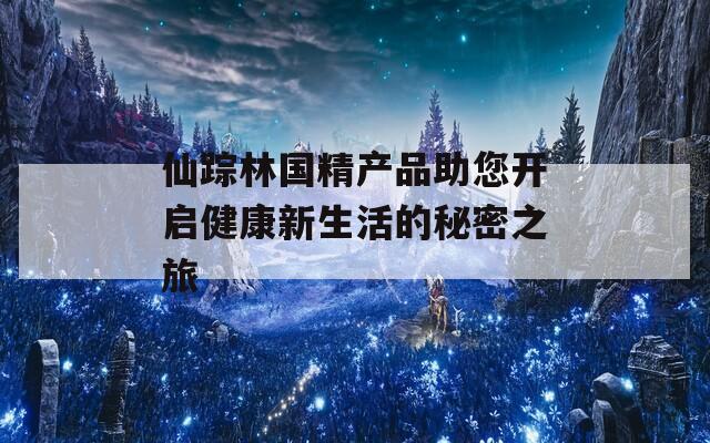 仙踪林国精产品助您开启健康新生活的秘密之旅