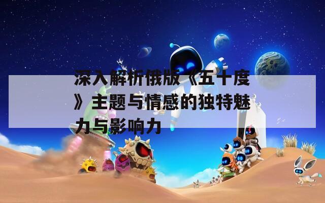 深入解析俄版《五十度》主题与情感的独特魅力与影响力