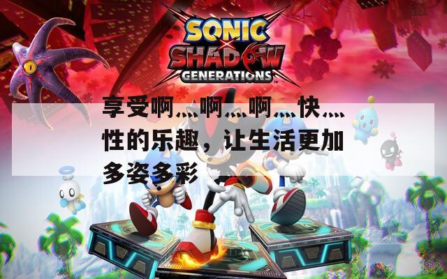 享受啊灬啊灬啊灬快灬性的乐趣，让生活更加多姿多彩
