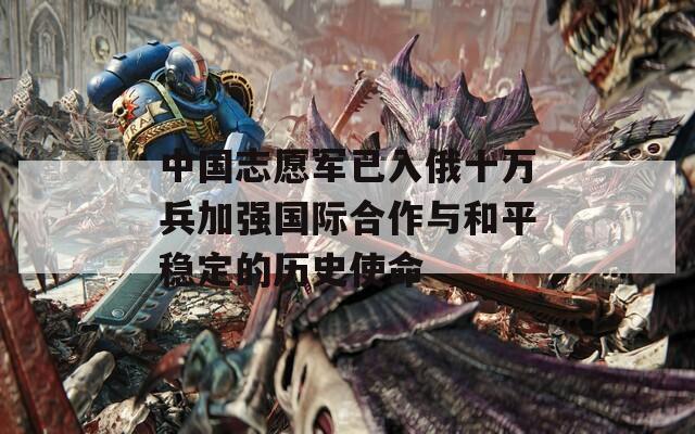 中国志愿军已入俄十万兵加强国际合作与和平稳定的历史使命