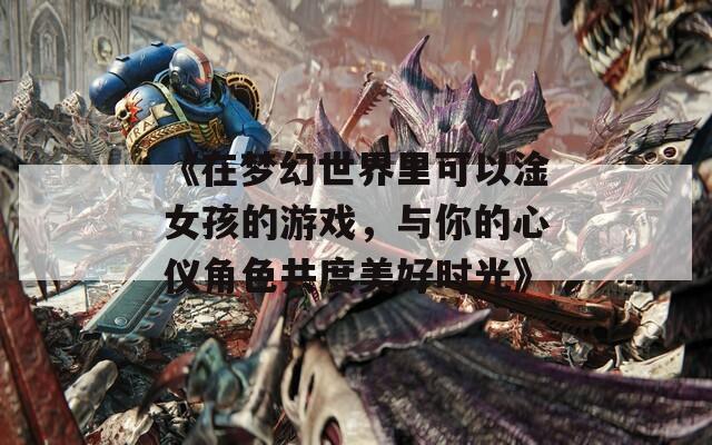 《在梦幻世界里可以淦女孩的游戏，与你的心仪角色共度美好时光》