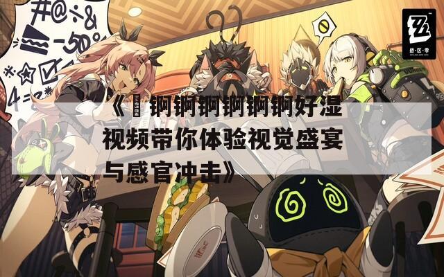 《巜锕锕锕锕锕锕好湿视频带你体验视觉盛宴与感官冲击》