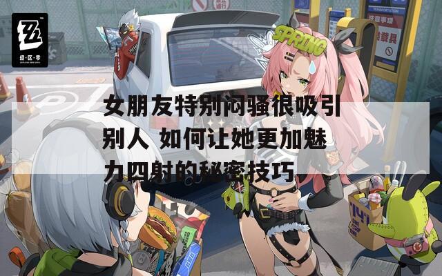 女朋友特别闷骚很吸引别人 如何让她更加魅力四射的秘密技巧