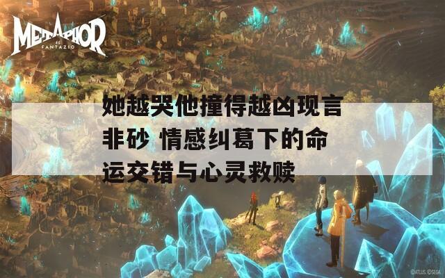 她越哭他撞得越凶现言非砂 情感纠葛下的命运交错与心灵救赎
