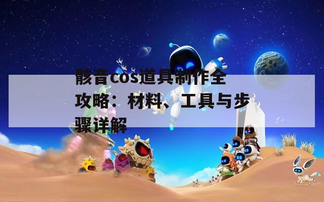 骸音cos道具制作全攻略：材料、工具与步骤详解