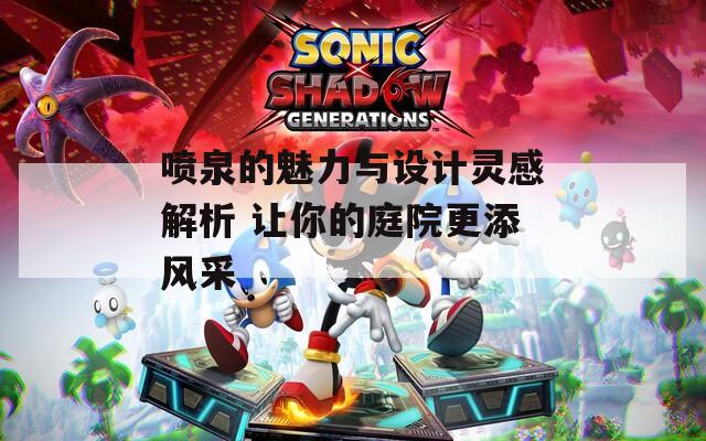喷泉的魅力与设计灵感解析 让你的庭院更添风采