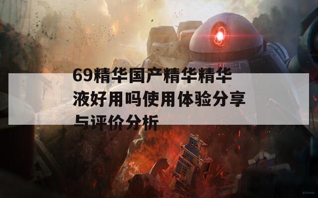69精华国产精华精华液好用吗使用体验分享与评价分析