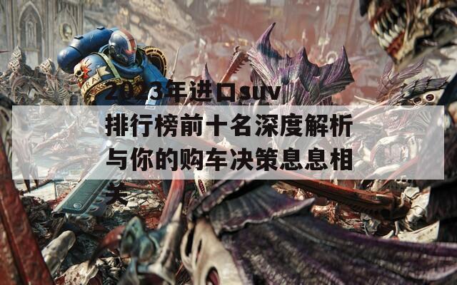 2023年进口suv排行榜前十名深度解析与你的购车决策息息相关