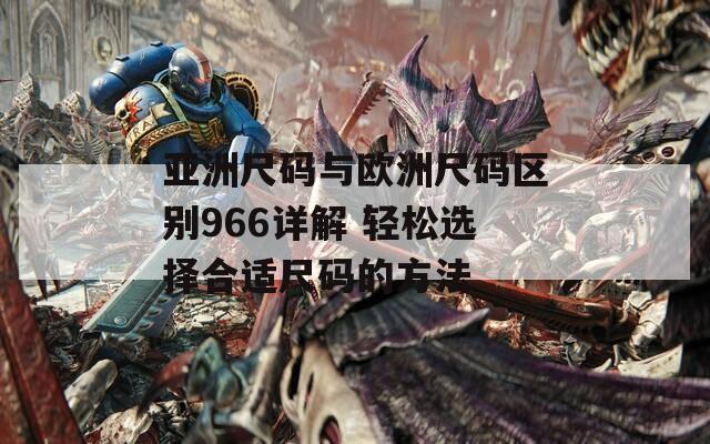 亚洲尺码与欧洲尺码区别966详解 轻松选择合适尺码的方法