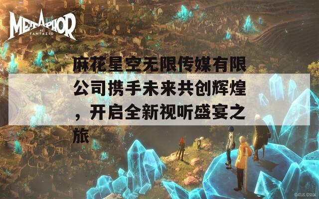 麻花星空无限传媒有限公司携手未来共创辉煌，开启全新视听盛宴之旅