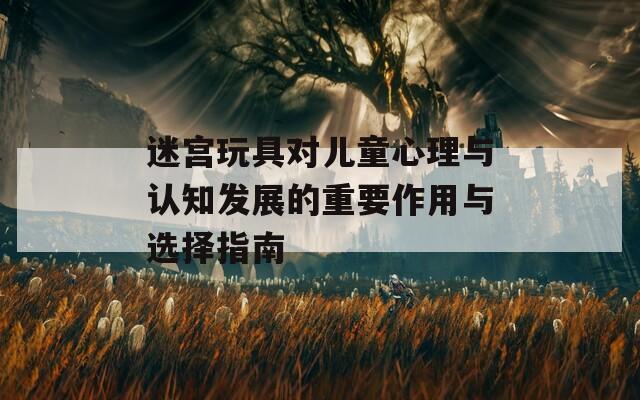 迷宫玩具对儿童心理与认知发展的重要作用与选择指南