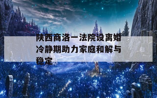 陕西商洛一法院设离婚冷静期助力家庭和解与稳定