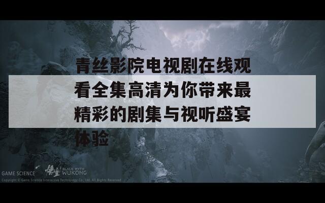 青丝影院电视剧在线观看全集高清为你带来最精彩的剧集与视听盛宴体验
