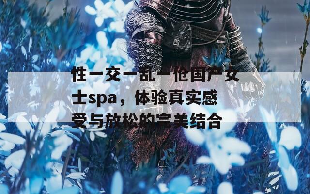 性一交一乱一伧国产女士spa，体验真实感受与放松的完美结合