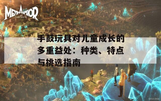 手鼓玩具对儿童成长的多重益处：种类、特点与挑选指南
