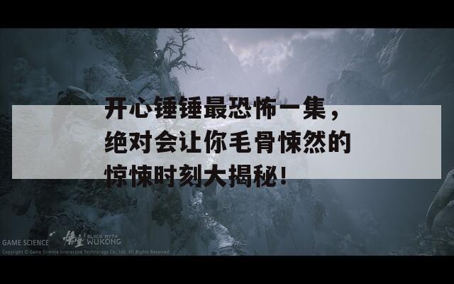 开心锤锤最恐怖一集，绝对会让你毛骨悚然的惊悚时刻大揭秘！