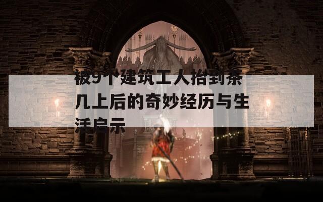 被9个建筑工人抬到茶几上后的奇妙经历与生活启示