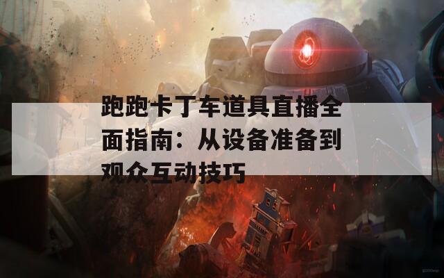 跑跑卡丁车道具直播全面指南：从设备准备到观众互动技巧