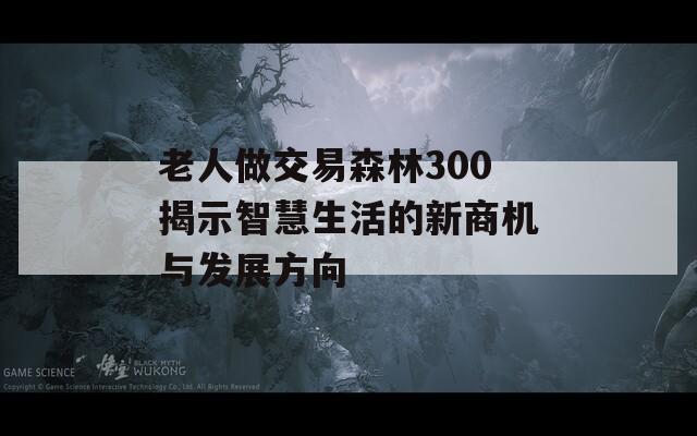 老人做交易森林300揭示智慧生活的新商机与发展方向