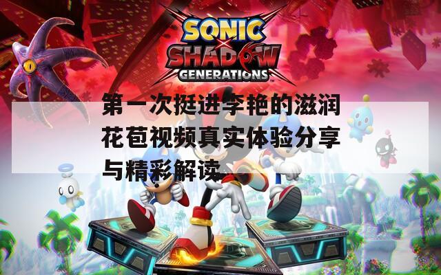 第一次挺进李艳的滋润花苞视频真实体验分享与精彩解读