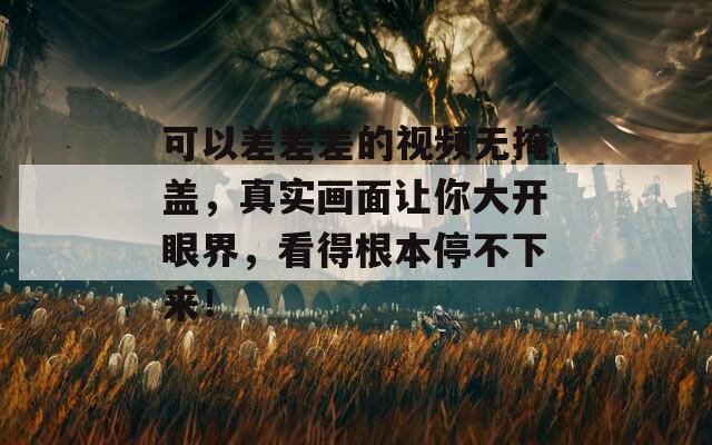 可以差差差的视频无掩盖，真实画面让你大开眼界，看得根本停不下来！