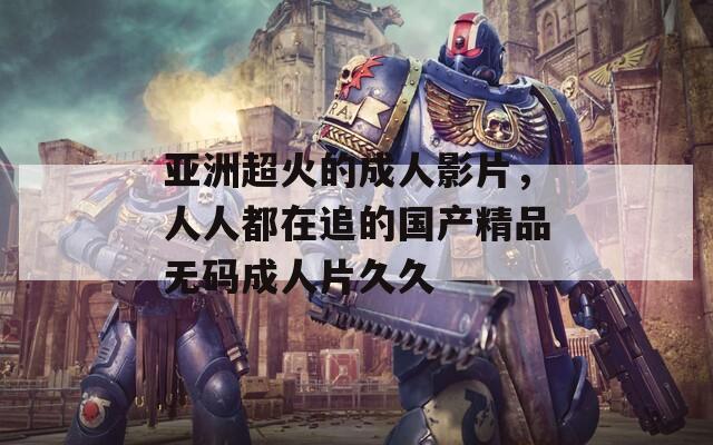 亚洲超火的成人影片，人人都在追的国产精品无码成人片久久