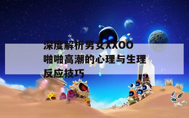 深度解析男女XXOO啪啪高潮的心理与生理反应技巧