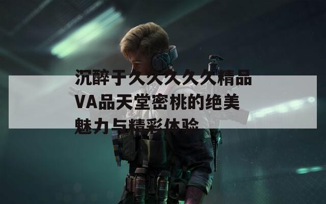 沉醉于久久久久久精品VA品天堂密桃的绝美魅力与精彩体验