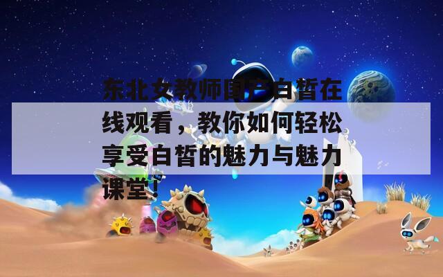 东北女教师国产白皙在线观看，教你如何轻松享受白皙的魅力与魅力课堂！