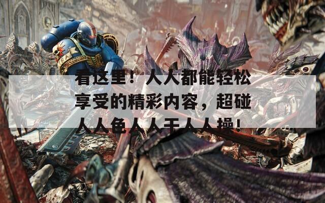 看这里！人人都能轻松享受的精彩内容，超碰人人色人人干人人操！