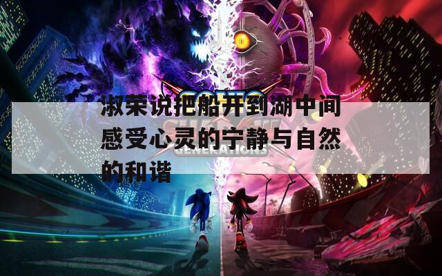 淑荣说把船开到湖中间感受心灵的宁静与自然的和谐