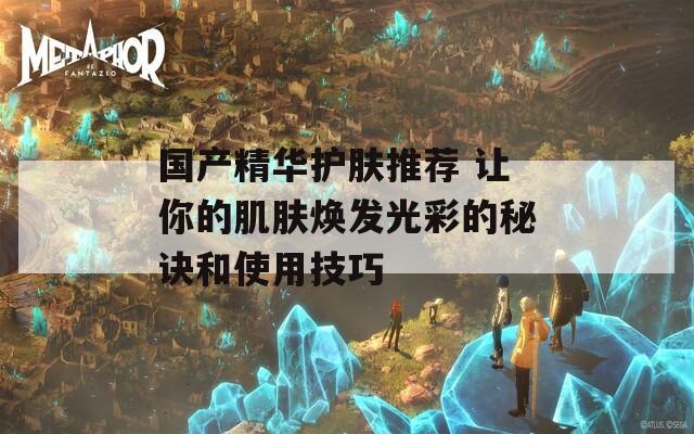 国产精华护肤推荐 让你的肌肤焕发光彩的秘诀和使用技巧