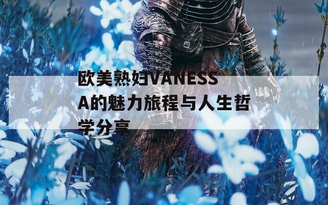欧美熟妇VANESSA的魅力旅程与人生哲学分享