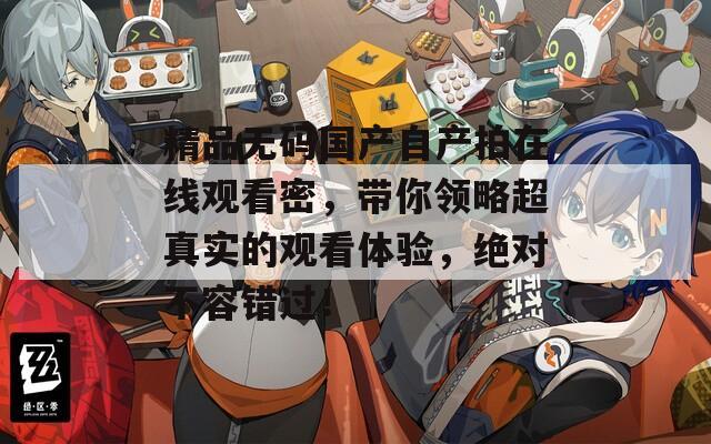 精品无码国产自产拍在线观看密，带你领略超真实的观看体验，绝对不容错过！