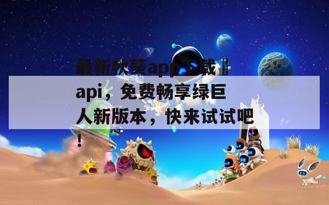 最新秋葵app下载汅api，免费畅享绿巨人新版本，快来试试吧！