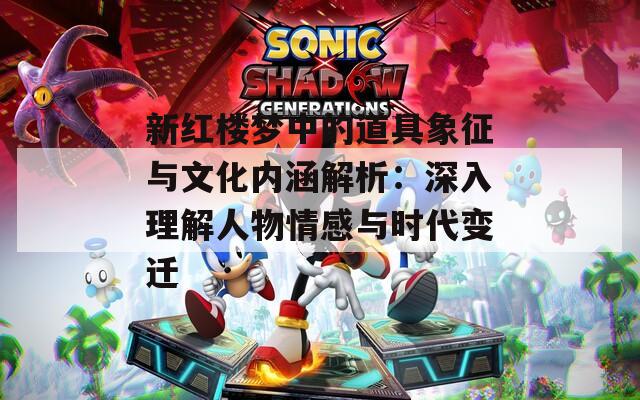 新红楼梦中的道具象征与文化内涵解析：深入理解人物情感与时代变迁
