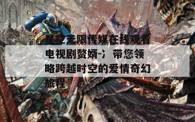 星空无限传媒在线观看电视剧赘婿-冫带您领略跨越时空的爱情奇幻旅程