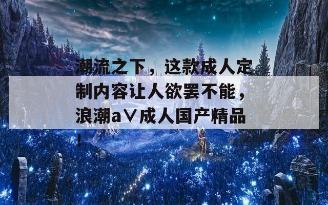 潮流之下，这款成人定制内容让人欲罢不能，浪潮a∨成人国产精品！