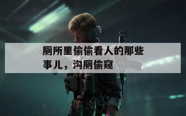 厕所里偷偷看人的那些事儿，沟厕偷窥