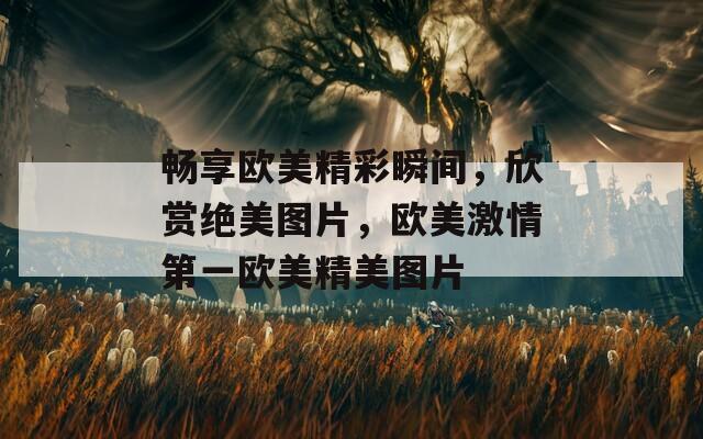 畅享欧美精彩瞬间，欣赏绝美图片，欧美激情第一欧美精美图片