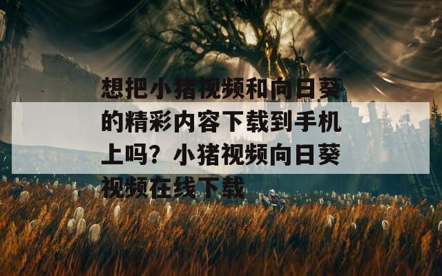 想把小猪视频和向日葵的精彩内容下载到手机上吗？小猪视频向日葵视频在线下载