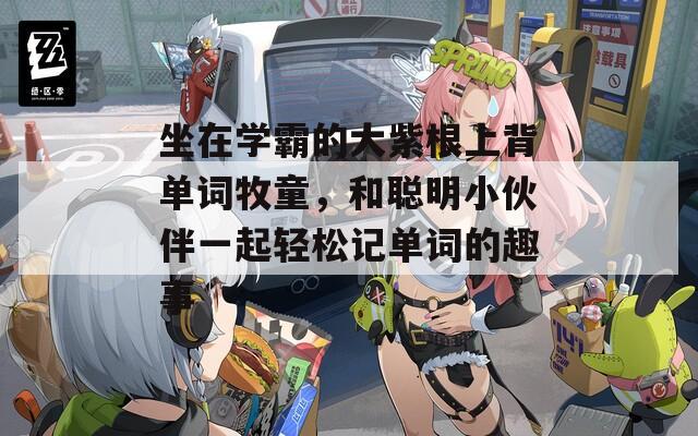 坐在学霸的大紫根上背单词牧童，和聪明小伙伴一起轻松记单词的趣事