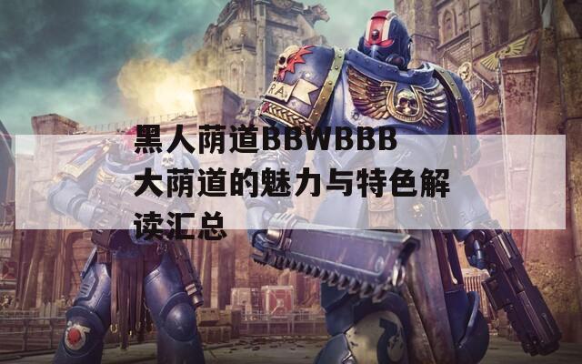 黑人荫道BBWBBB大荫道的魅力与特色解读汇总