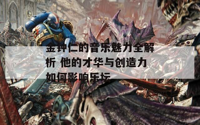 金钟仁的音乐魅力全解析 他的才华与创造力如何影响乐坛