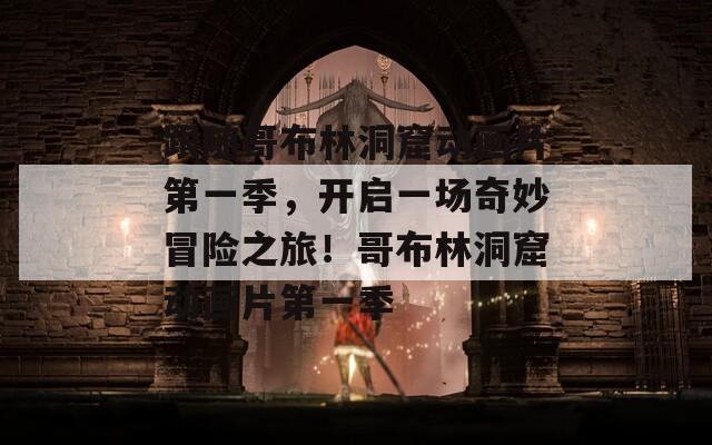 跟随哥布林洞窟动画片第一季，开启一场奇妙冒险之旅！哥布林洞窟动画片第一季